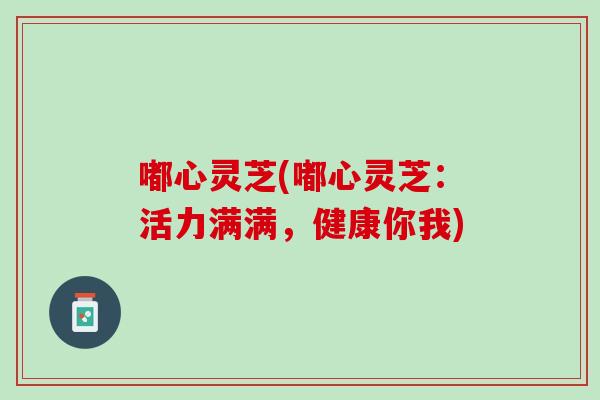 嘟心灵芝(嘟心灵芝：活力满满，健康你我)