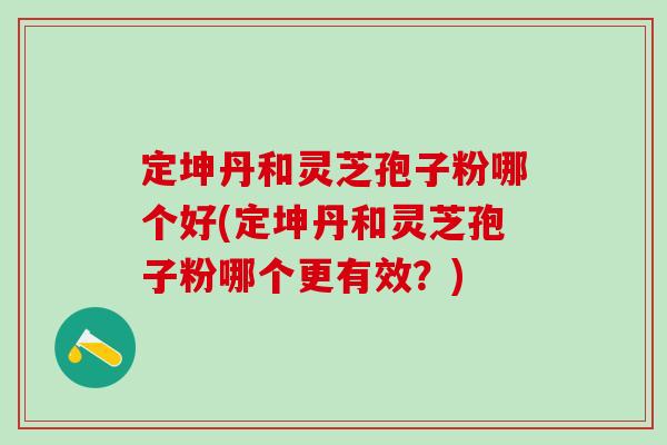 定坤丹和灵芝孢子粉哪个好(定坤丹和灵芝孢子粉哪个更有效？)