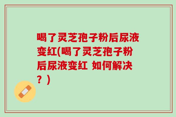 喝了灵芝孢子粉后尿液变红(喝了灵芝孢子粉后尿液变红 如何解决？)