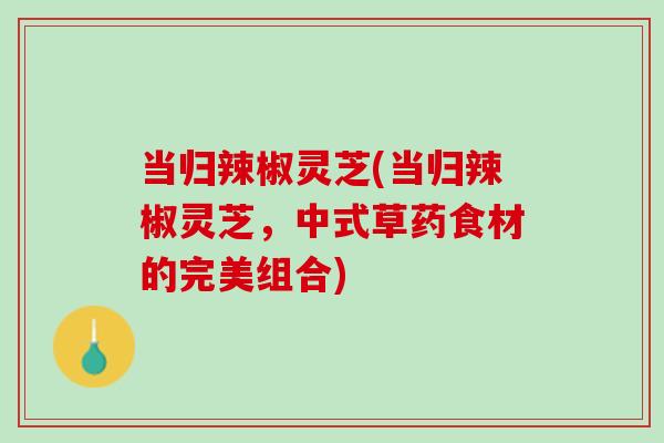 当归辣椒灵芝(当归辣椒灵芝，中式草药食材的完美组合)