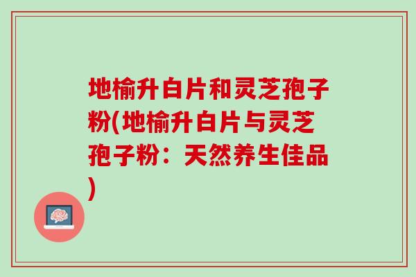 地榆升白片和灵芝孢子粉(地榆升白片与灵芝孢子粉：天然养生佳品)