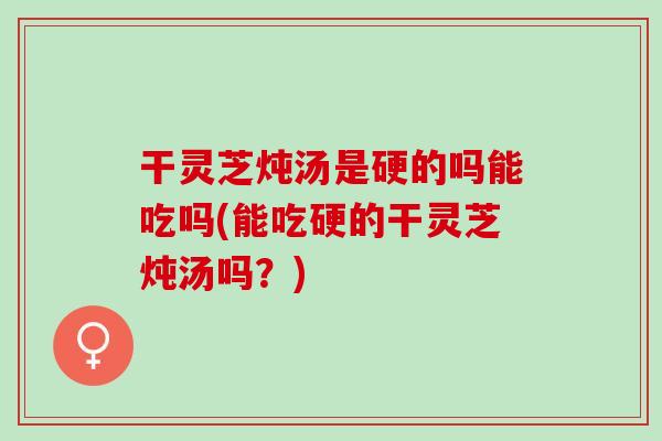 干灵芝炖汤是硬的吗能吃吗(能吃硬的干灵芝炖汤吗？)