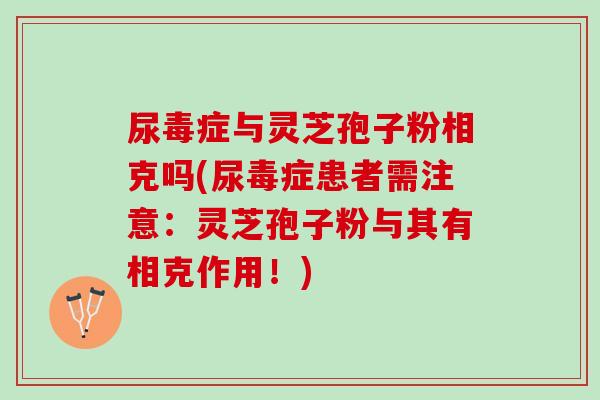 尿毒症与灵芝孢子粉相克吗(尿毒症患者需注意：灵芝孢子粉与其有相克作用！)