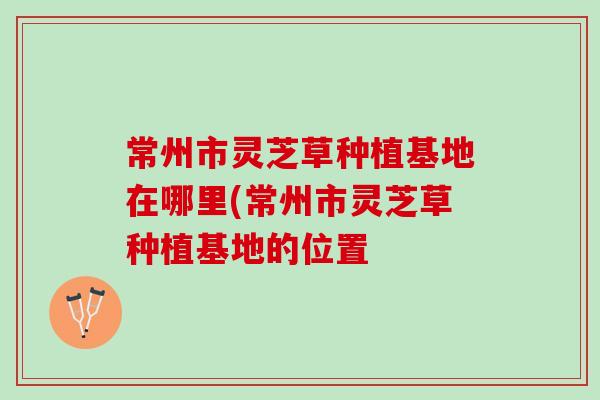 常州市灵芝草种植基地在哪里(常州市灵芝草种植基地的位置
