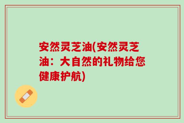安然灵芝油(安然灵芝油：大自然的礼物给您健康护航)