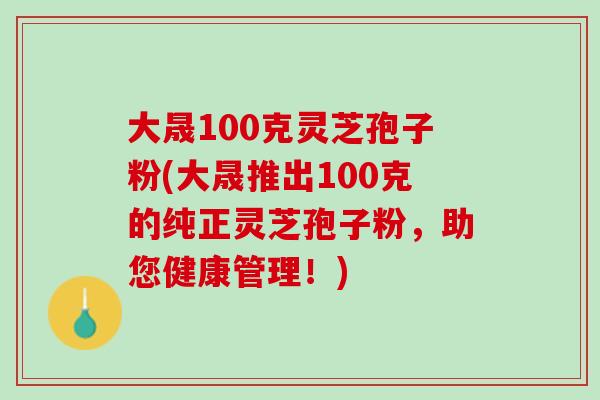 大晟100克灵芝孢子粉(大晟推出100克的纯正灵芝孢子粉，助您健康管理！)