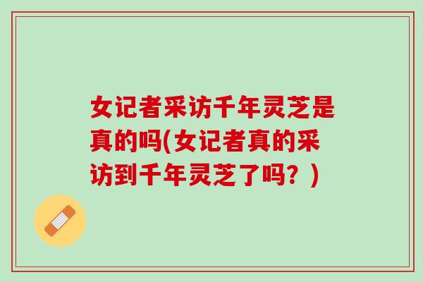 女记者采访千年灵芝是真的吗(女记者真的采访到千年灵芝了吗？)