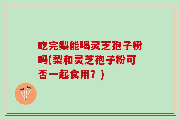 吃完梨能喝灵芝孢子粉吗(梨和灵芝孢子粉可否一起食用？)