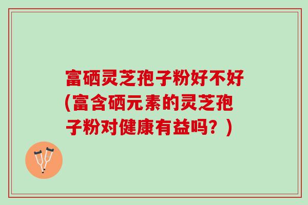 富硒灵芝孢子粉好不好(富含硒元素的灵芝孢子粉对健康有益吗？)