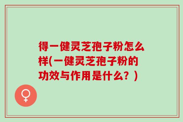 得一健灵芝孢子粉怎么样(一健灵芝孢子粉的功效与作用是什么？)
