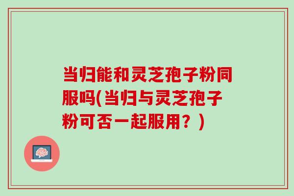 当归能和灵芝孢子粉同服吗(当归与灵芝孢子粉可否一起服用?) 当归能和灵芝孢子粉同服吗(当归与灵芝孢子粉可否一起服用?)