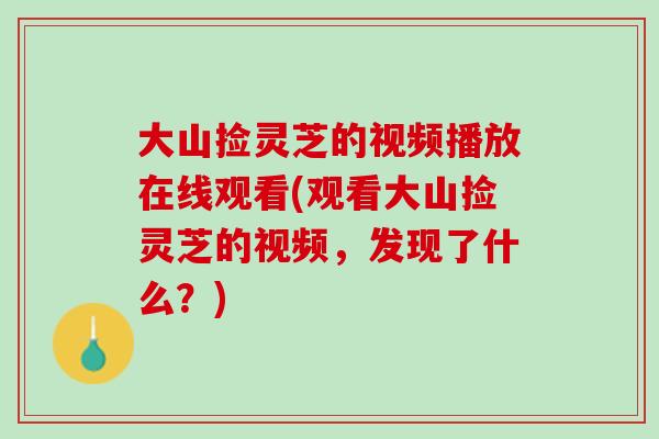 大山捡灵芝的视频播放在线观看(观看大山捡灵芝的视频，发现了什么？)