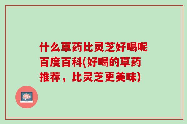 什么草药比灵芝好喝呢百度百科(好喝的草药推荐，比灵芝更美味)