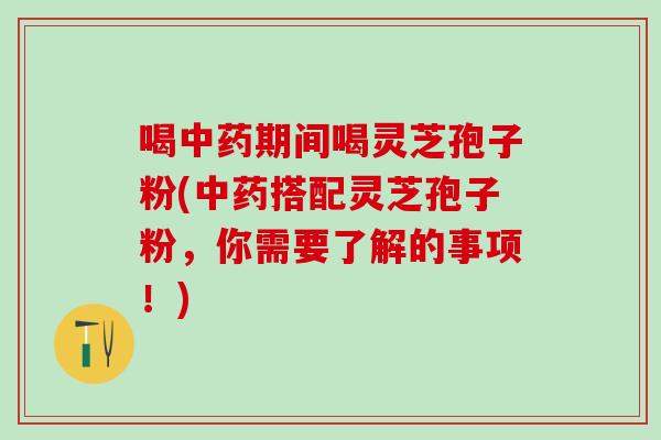 喝中药期间喝灵芝孢子粉(中药搭配灵芝孢子粉，你需要了解的事项！)