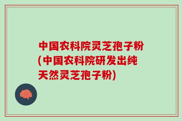中国农科院灵芝孢子粉(中国农科院研发出纯天然灵芝孢子粉)