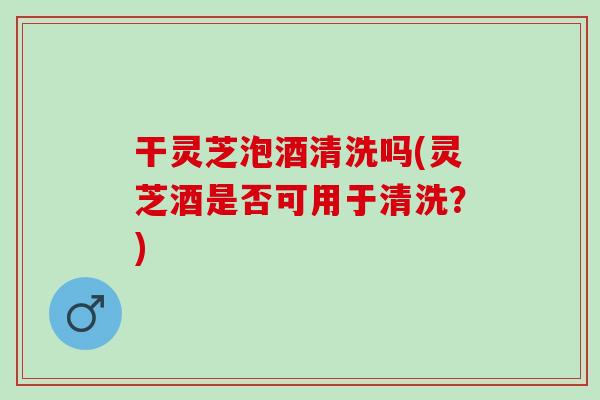 干灵芝泡酒清洗吗(灵芝酒是否可用于清洗？)