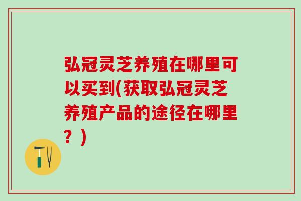 弘冠灵芝养殖在哪里可以买到(获取弘冠灵芝养殖产品的途径在哪里？)