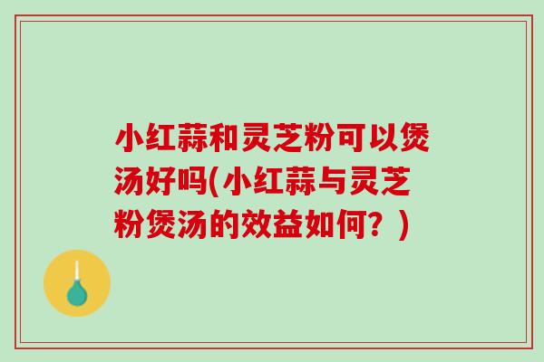 小红蒜和灵芝粉可以煲汤好吗(小红蒜与灵芝粉煲汤的效益如何？)