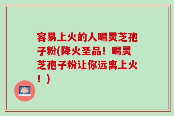 容易上火的人喝灵芝孢子粉(降火圣品！喝灵芝孢子粉让你远离上火！)