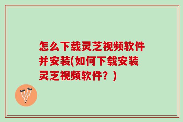 怎么下载灵芝视频软件并安装(如何下载安装灵芝视频软件？)