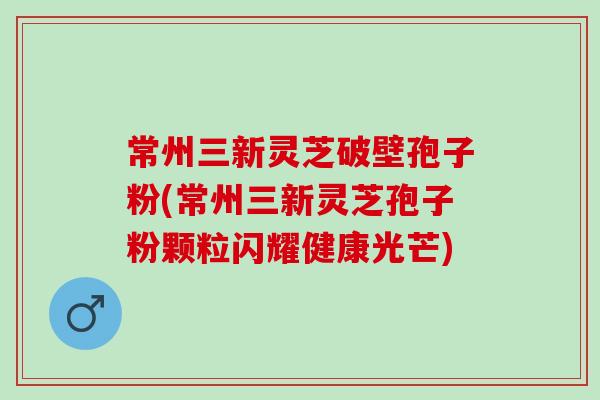 常州三新灵芝破壁孢子粉(常州三新灵芝孢子粉颗粒闪耀健康光芒)