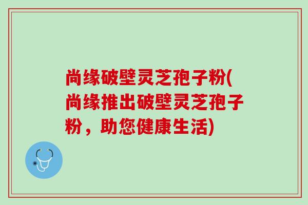 尚缘破壁灵芝孢子粉(尚缘推出破壁灵芝孢子粉，助您健康生活)