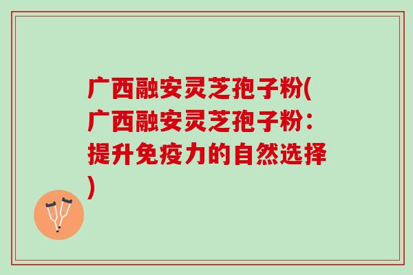 广西融安灵芝孢子粉(广西融安灵芝孢子粉：提升免疫力的自然选择)
