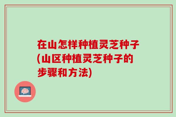 在山怎样种植灵芝种子(山区种植灵芝种子的步骤和方法) 在山怎样种植灵芝种子(山区种植灵芝种子的步骤和方法)