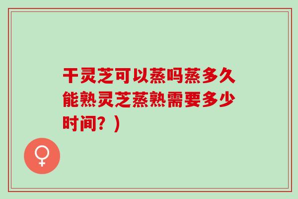 干灵芝可以蒸吗蒸多久能熟灵芝蒸熟需要多少时间？)