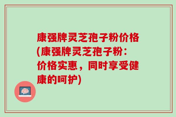 康强牌灵芝孢子粉价格(康强牌灵芝孢子粉：价格实惠，同时享受健康的呵护)
