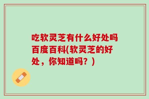 吃软灵芝有什么好处吗百度百科(软灵芝的好处，你知道吗？)