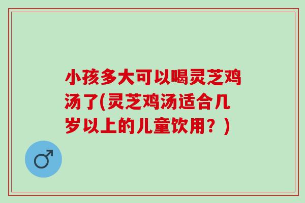 小孩多大可以喝灵芝鸡汤了(灵芝鸡汤适合几岁以上的儿童饮用？)