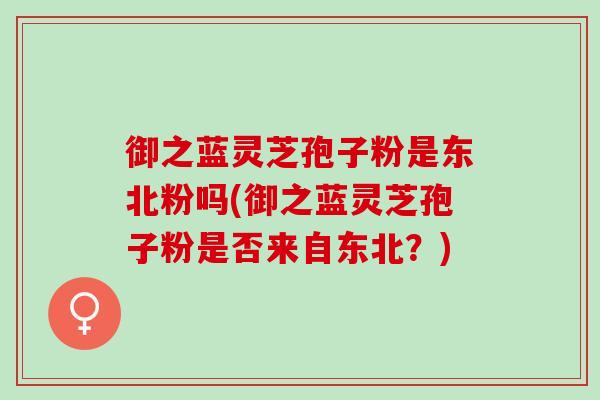 御之蓝灵芝孢子粉是东北粉吗(御之蓝灵芝孢子粉是否来自东北？)