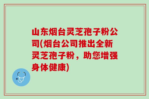 山东烟台灵芝孢子粉公司(烟台公司推出全新灵芝孢子粉,助您增强身体健康) 山东烟台灵芝孢子粉公司(烟台公司推出全新灵芝孢子粉,助您增强身体健康)