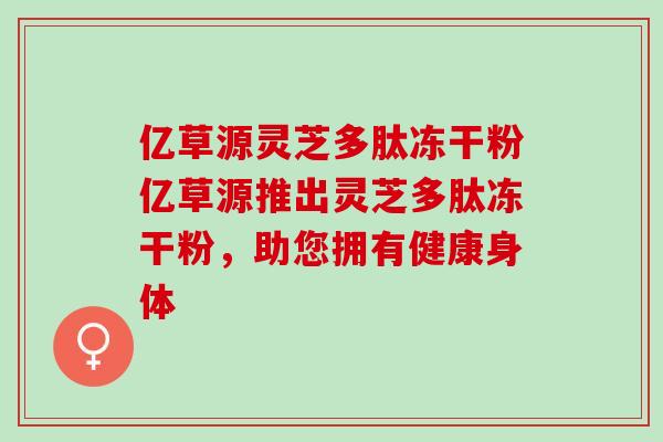 亿草源灵芝多肽冻干粉亿草源推出灵芝多肽冻干粉，助您拥有健康身体