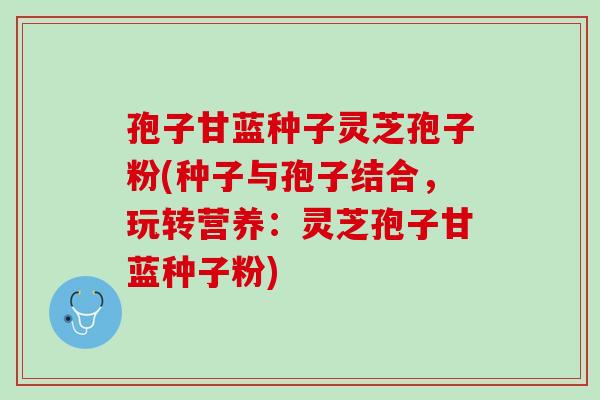 孢子甘蓝种子灵芝孢子粉(种子与孢子结合,玩转营养:灵芝孢子甘蓝种子粉) 孢子甘蓝种子灵芝孢子粉(种子与孢子结合,玩转营养:灵芝孢子甘蓝种子粉)