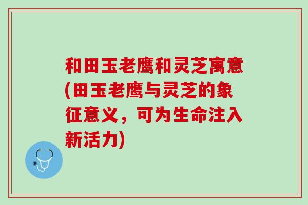 和田玉老鹰和灵芝寓意(田玉老鹰与灵芝的象征意义，可为生命注入新活力)