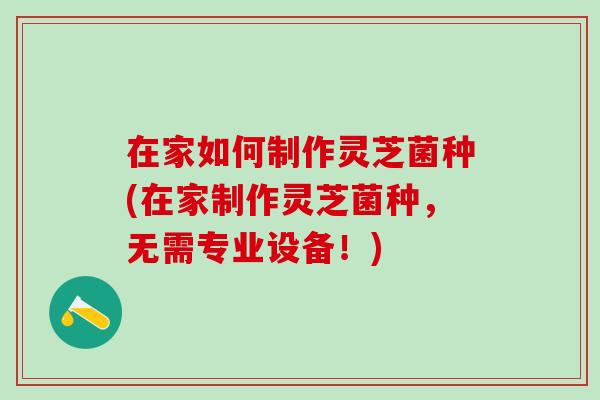 在家如何制作灵芝菌种(在家制作灵芝菌种，无需专业设备！)