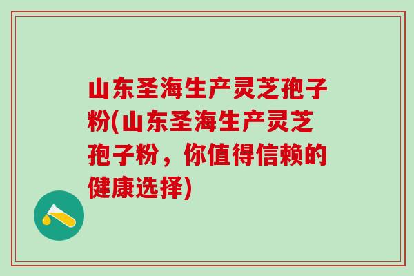 山东圣海生产灵芝孢子粉(山东圣海生产灵芝孢子粉，你值得信赖的健康选择)