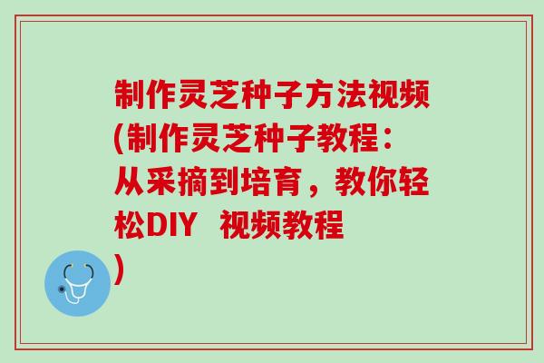 制作灵芝种子方法视频(制作灵芝种子教程：从采摘到培育，教你轻松DIY  视频教程)