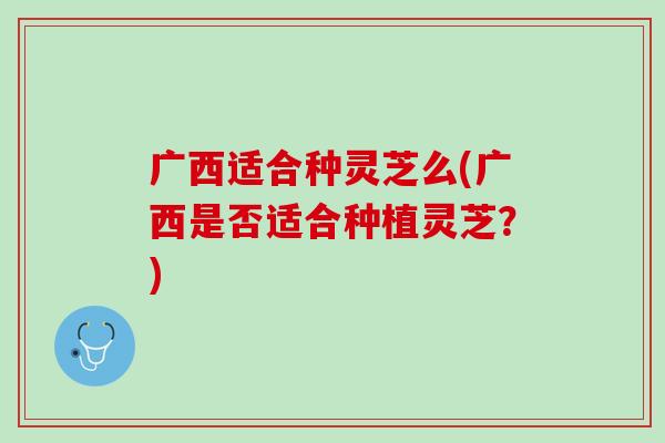 广西适合种灵芝么(广西是否适合种植灵芝？)