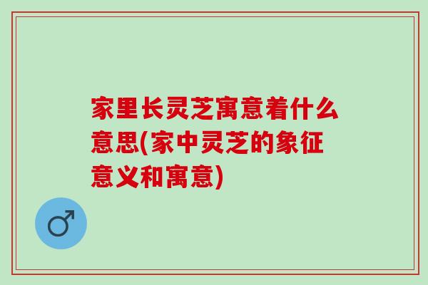 家里长灵芝寓意着什么意思(家中灵芝的象征意义和寓意)