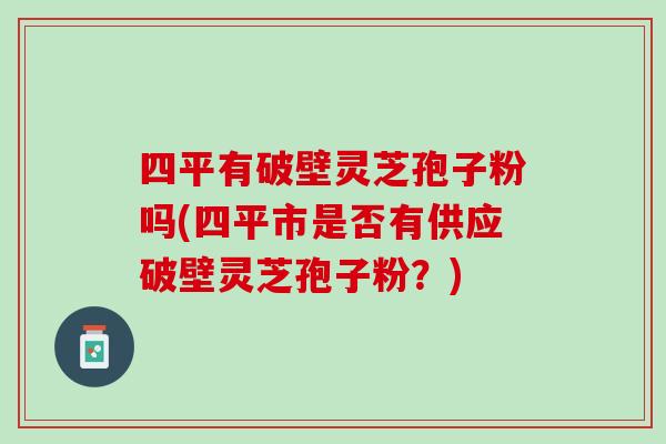 四平有破壁灵芝孢子粉吗(四平市是否有供应破壁灵芝孢子粉？)