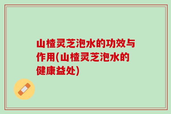 山楂灵芝泡水的功效与作用(山楂灵芝泡水的健康益处) 山楂灵芝泡水的功效与作用(山楂灵芝泡水的健康益处)