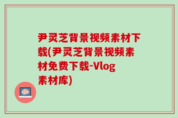 尹灵芝背景视频素材下载(尹灵芝背景视频素材免费下载-Vlog素材库)
