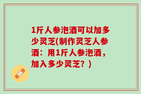 1斤人参泡酒可以加多少灵芝(制作灵芝人参酒：用1斤人参泡酒，加入多少灵芝？)