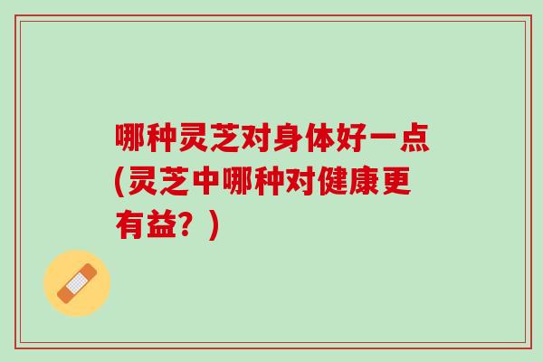 哪种灵芝对身体好一点(灵芝中哪种对健康更有益？)