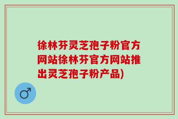 徐林芬灵芝孢子粉官方网站徐林芬官方网站推出灵芝孢子粉产品)