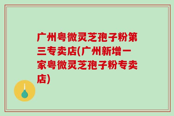 广州粤微灵芝孢子粉第三专卖店(广州新增一家粤微灵芝孢子粉专卖店)