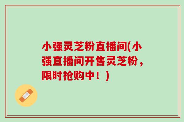 小强灵芝粉直播间(小强直播间开售灵芝粉,限时抢购中!) 小强灵芝粉直播间(小强直播间开售灵芝粉,限时抢购中!)